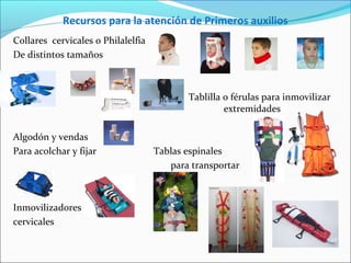 Recursos para la atención de Primeros auxilios
Collares cervicales o Philalelfia
De distintos tamaños
Tablilla o férulas para inmovilizar
extremidades
Algodón y vendas
Para acolchar y fijar Tablas espinales
para transportar
Inmovilizadores
cervicales
 