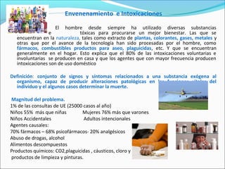 Envenenamiento e Intoxicaciones
El hombre desde siempre ha utilizado diversas substancias
potencialmente tóxicas para procurarse un mejor bienestar. Las que se
encuentran en la naturaleza, tales como extracto de plantas, colorantes, gases, metales y
otras que por el avance de la tecnología han sido procesadas por el hombre, como
fármacos, combustibles productos para aseo, plaguicidas, etc. Y que se encuentran
generalmente en el hogar. Esto explica que el 80% de las intoxicaciones voluntarias e
involuntarias se producen en casa y que los agentes que con mayor frecuencia producen
intoxicaciones son de uso doméstico
Definición: conjunto de signos y síntomas relacionados a una substancia exógena al
organismo, capaz de producir alteraciones patológicas en las funciones vitales del
individuo y el algunos casos determinar la muerte.
Magnitud del problema.
1% de las consultas de UE (25000 casos al año)
Niños 55% más que niñas Mujeres 76% más que varones
Niños Accidentales Adultos intencionales
Agentes causales:
70% fármacos – 68% psicofármacos- 20% analgésicos
Abuso de drogas, alcohol
Alimentos descompuestos
Productos químicos: CO2,plaguicidas , cáusticos, cloro y
productos de limpieza y pinturas.
 