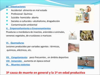 IV. Intoxicaciones
 Accidental- alimento en mal estado
 Profesional- Químico
 Suicidio- homicidio- aborto
 Sociales o culturales –alcoholismo, drogadicción
 Contaminación ambiental
V. Emponzoñamiento o Envenenamientos
Picaduras o mordedura de insectos, arácnidos o animales,
venenos vegetales, de crustáceos o mariscos
VI. Quemaduras
Lesiones producidos por variados agentes : térmicos,
químicos, eléctricos, etc.
VII. Congelamiento: poco frecuentes , en ámbito deportivo
VIII Inmersión aumenta en época estival
IX.. Muertes violentas
3ª causa de muerte en general y la 1ª en edad productiva
 