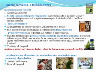 Envenenamiento e Intoxicaciones
Intoxicación por vía oral
1. Actuar rápidamente
2. Si está inconsciente(pero respirando) : cabeza ladeada o posición lateral y
trasladarlo rápidamente al hospital con cualquier indicio del tóxico ( tableta,
envase, vómito)
3. Si está consciente:
 Averiguar tipo de tóxico y antídoto , si aparece en el envase
 Si el tóxico provocó quemaduras o se trata dar hidrocarburos no
provocar vómitos, se le pueden dar helados o aceite vegetal.
 Para los demás tóxicos provocar vómitos dando el antídoto universal o solución
salina en agua tibia( 2 cucharadas de sal mas agua o 2 cucharadas de mostaza en
agua) más estimulación manual. Diluir el toxico dando más agua, leche o limonada.
( 2 tazas)
 Trasladar al hospital
Antídoto universal: 1 taza de leche 1 clara de huevo 1 pan quemado molido .
Intoxicación por alimentos por contaminación, contaminaciones
químicas y degradación:
 evacuar estómago y
 llevar al Hospital
 