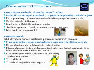 Envenenamiento e Intoxicaciones
Intoxicación por inhalación El mas frecuente CO2 y Cloro.
 Retirar víctima del lugar contaminado con protector respiratorio o pañuelo mojado
 Entrar gateando y con cordel amarrado a la cintura para poder ser rescatado
 Ventilar estancia rápidamente
 Respiración artificial si la víctima no respira
 Traslado urgente al hospital , semisentado si esta consciente
 Mantenerlo en reposo absoluto
Intoxicación por piel
Habitualmente se trata de substancias químicas cuya absorción es rápida
 El aux debe protegerse con guantes de goma, ropa seca o de plástico sacos ,etc.
 Retirar al accidentado de la fuente de contaminación
 Eliminar rápidamente de la piel ropa contaminada y lavar bajo el agua corriente en
forma abundante hasta retirar todo el tóxico.
 Colocarlo en posición de coma si está inconsciente y
realizar resucitación
 Tratar el shock
 Trasladar al Hospital en forma urgente
 