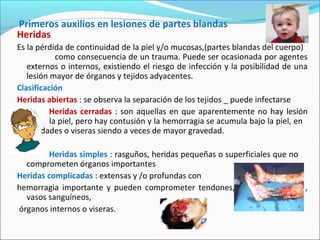 Primeros auxilios en lesiones de partes blandas
Heridas
Es la pérdida de continuidad de la piel y/o mucosas,(partes blandas del cuerpo)
como consecuencia de un trauma. Puede ser ocasionada por agentes
externos o internos, existiendo el riesgo de infección y la posibilidad de una
lesión mayor de órganos y tejidos adyacentes.
Clasificación
Heridas abiertas : se observa la separación de los tejidos _ puede infectarse
Heridas cerradas : son aquellas en que aparentemente no hay lesión
en la piel, pero hay contusión y la hemorragia se acumula bajo la piel, en
cavidades o viseras siendo a veces de mayor gravedad.
Heridas simples : rasguños, heridas pequeñas o superficiales que no
comprometen órganos importantes
Heridas complicadas : extensas y /o profundas con
hemorragia importante y pueden comprometer tendones, músculos nervios ,
vasos sanguíneos,
órganos internos o viseras.
 