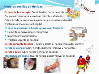 Primeros auxilios en Heridas:
En caso de hemorragia: Cubrir herida, hacer hemostasia
Por presión directa y elevando el miembro afectado
Cubrir herida, levantar pies mantener en posición horizontal
Trasladar rápidamente al hospital
En caso de atriciones o heridas graves con fracturas :
Hemostasia suavemente compresiva
Inmovilizar y cubrir herida
Traslado urgente al hospital
Herida punzante torácica : cubrir y sellar la herida y trasladar urgente
Herida de cráneo: Cubrir herida, mantener inmóvil y horizontal.
Herida a bala : cubrir herida y enviar al hospital
Mordedura de animal lavar la herida, cubrir y llevar al hospital
 