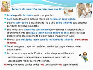 Técnica de curación en primeros auxilios
Lavado prolijo de manos, ojalá usar guantes
Aseo cuidadoso de la piel que rodea a la herida con agua y jabón
Dejar escurrir suero o agua hervida fría o tibia sobre la herida para arrastrar
partículas que hayan quedado.
Si la herida está altamente contaminada( mordeduras y abrasiones) lavar
abundantemente con agua y jabón incluso dentro de ellas. En estos casos
puede usarse agua oxigenada diluida y luego enjuagar con suero.
Pincelar con antiséptico la piel sana de los bordes de la herida , nunca sobre
la herida.
Cubrir con gasas o apósitos estériles, vendar y proteger de eventuales
traumatismos.
Las personas mayores de 15 años con heridas presumiblemente
infectadas con tétanos deben ser enviados a un servicio de
urgencia para recibir suero antitetánico.
NO toque la herida con los dedos -No use alcohol – No sople la herida
 