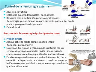 Control de la hemorragia externa
 Acueste a la víctima
 Colóquese guantes desechables , en lo posible
 Descubra el sitio de la lesión para valorar el tipo de
hemorragia, ya que ésta no siempre es visible; puede estar oculta
por la ropa o posición del paciente
 Evite el shock
Para controlar la hemorragia siga los siguientes pasos:
1. Presión directa
 Aplique sobre la herida compresa o tela limpia
haciendo presión fuerte.
 La presión directa con la mano puede sustituirse con un
vendaje de presión, cuando las heridas son demasiado
grandes o cuando se tenga que atender a otras víctimas.
 Esta técnica generalmente se usa simultáneamente con la
elevación de la parte afectada excepto cuando se sospecha
lesión de columna vertebral o fracturas en cuyo caso habría
que inmovilizar antes.
 