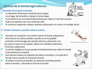 Control de la hemorragia externa
2. Elevación de la parte lesionada.
 La elevación disminuye la presión de la sangre
en el lugar de la herida y reduce la hemorragia
 Si la herida es en una extremidad elévela por sobre el nivel del corazón
 Cubra los apósitos con una venda de rollo
 Si continua sangrando coloque apósitos adicionales sin retirar el vendaje inicial
3.- Presión indirecta o presión sobre la arteria.
 Consiste en comprimir una arteria contra el hueso subyacente.
 Esta técnica se utiliza también cuando no se ha podido
controlar la hemorragia por presión directa y elevación o en
los casos en que no se pueden utilizar los métodos anteriores,
( fracturas expuestas)
 La arteria elegida es la que queda inmediatamente por sobre la herida
( más próxima al corazón)
 Esta técnica reduce la irrigación de todo el miembro y no solo de la
herida como sucede en la presión directa
 Al utilizar el punto de presión se continúa haciendo presión
sobre la herida y elevando el sitio de la herida.
 