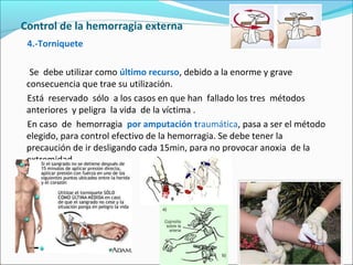 Control de la hemorragia externa
4.-Torniquete
Se debe utilizar como último recurso, debido a la enorme y grave
consecuencia que trae su utilización.
Está reservado sólo a los casos en que han fallado los tres métodos
anteriores y peligra la vida de la víctima .
En caso de hemorragia por amputación traumática, pasa a ser el método
elegido, para control efectivo de la hemorragia. Se debe tener la
precaución de ir desligando cada 15min, para no provocar anoxia de la
extremidad
 