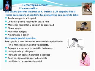 Hemorragias internas
Primeros auxilios:
Si la víctima presenta síntomas de h. interna o Ud. sospecha que la
fuerza que ocasionó el accidente fue de magnitud para sugerirla debe:
 Traslado urgente a Hospital
 Controlar pulso y respiración cada 5 min
 Mantener horizontal y posición de seguridad
 Elevar los pies
 Mantener abrigada
 No dar nada a beber
Hemorragia genital femenina.
Este tipo de H. son frecuentes en caso de irregularidades
en la menstruación, aborto y postparto.
 Coloque a la persona en posición horizontal.
 tranquilícela y abríguela.
 Protéjala con toallas higiénicas o apósitos
 Controle signos vitales periódicamente
 trasládela a un centro asistencial
 
