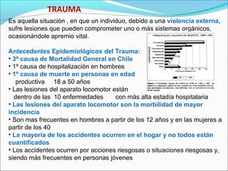 TRAUMA
Es aquella situación , en que un individuo, debido a una violencia externa,
sufre lesiones que pueden comprometer uno o más sistemas orgánicos,
ocasionándole apremio vital.
Antecedentes Epidemiológicos del Trauma:
• 3ª causa de Mortalidad General en Chile
• 1º causa de hospitalización en hombres
• 1º causa de muerte en personas en edad
productiva 18 a 50 años
• Las lesiones del aparato locomotor están
dentro de las 10 enfermedades con más alta estadía hospitalaria
• Las lesiones del aparato locomotor son la morbilidad de mayor
incidencia
• Son mas frecuentes en hombres a partir de los 12 años y en las mujeres a
partir de los 40
• La mayoría de los accidentes ocurren en el hogar y no todos están
cuantificados
• Los accidentes ocurren por acciones riesgosas o situaciones riesgosas y,
siendo más frecuentes en personas jóvenes
 