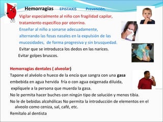 Hemorragias EPISTAXIS Prevención.
Vigilar especialmente al niño con fragilidad capilar,
tratamiento específico por otorrino.
Enseñar al niño a sonarse adecuadamente,
alternando las fosas nasales en la expulsión de las
mucosidades, de forma progresiva y sin brusquedad.
Evitar que se introduzca los dedos en las narices.
Evitar golpes bruscos.
Hemorragias dentales ( alveolar)
Tapone el alvéolo o hueco de la encía que sangra con una gasa
embebida en agua hervida fría o con agua oxigenada diluida,
explíquele a la persona que muerda la gasa.
No le permita hacer buches con ningún tipo de solución y menos tibia.
No le de bebidas alcohólicas No permita la introducción de elementos en el
alveolo como ceniza, sal, café, etc.
Remítalo al dentista
 