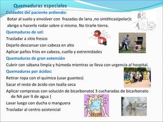 Quemaduras especiales
Cuidados del paciente ardiendo:
Botar al suelo y envolver con frazadas de lana ,no sintéticas(polar)o
abrigo o hacerlo rodar sobre si mismo. No tirarle tierra.
Quemaduras de sol:
Trasladar a sitio fresco
Dejarlo descansar con cabeza en alto
Aplicar paños fríos en cabeza, cuello y extremidades
Quemaduras de gran extensión
Cubrir con sábana limpia y húmeda mientras se lleva con urgencia al hospital.
Quemaduras por ácidos:
Retirar ropa con el químico (usar guantes)
Sacar el resto de ácido con toalla seca
Aplicar compresas con solución de bicarbonato( 3 cucharadas de bicarbonato
de NA por lt de agua )
Lavar luego con ducha o manguera
Trasladar al centro asistencial
 