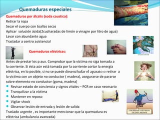 Quemaduras especiales
Quemaduras por álcalis (soda caustica):
Retirar la ropa
Secar el cuerpo con toallas secas
Aplicar solución ácida(2cucharadas de limón o vinagre por litro de agua)
Lavar con abundante agua
Trasladar a centro asistencial
Quemaduras eléctricas:
Antes de prestar los p aux. Comprobar que la víctima no siga tomada a
la corriente. Si ésta aún está tomada por la corriente cortar la energía
eléctrica, en lo posible, si no se puede desenchufar el aparato o retirar a
la víctima con un objeto no conductor ( madera), asegurarse de pararse
sobre elemento no conductor (goma, madera)
 Revisar estado de conciencia y signos vitales – PCR en caso necesario
 Tranquilizar a la víctima
 Mantener en reposo
 Vigilar shock
 Observar lesión de entrada y lesión de salida
Traslado urgente , es importante mencionar que la quemadura es
eléctrica (ambulancia avanzada)
 