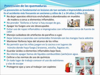 Prevención de las quemaduras
La prevención es fundamental en lesiones de tan variado e imprevisible pronóstico
Es el accidente más frecuente en ancianos y niños de 1 a 14 años.( niños:1:5)
 No dejar aparatos eléctricos enchufados o abandonados en muebles
de madera o cerca a elementos inflamables.
 No prender ´fósforos o fumar si hay escape de gas.
 Apagar los fuegos una vez desocupados
 Evitar uso de ropas inflamables o impregnadas con inflamables cerca de fuente de
calor
 Manejo cuidadoso de artefactos da parafina o a gas
 Dejar teteras o cacerolas con contenidos hirviendo con los mangos hacia adentro
 Mantener fósforos lejos del alcance de los niños
 No permitir que los niños juegen en la cocina o en lugares de
tránsito donde haya fuego.( braseros, estufas, fogatas etc.
 Guardar ácidos o elementos inflamables bajo llave.
 No intente apagar llamas de líquidos combustibles (aeite)con agua.
 Ceñirse a las normas de uso de químicos
 En todo lugar de trabajo conocer el uso de extintores
y vías de escape
 Protegerse ojos y cara al trabajar con sopletes
 