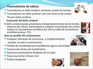 Traumatismos de cabeza
Traumatismo sin daño cerebral : primeros auxilios de heridas
Traumatismo con daño cerebral: con o sin fractura de cráneo.
PA para daño cerebral.
Evaluación del daño cerebral:
El daño cerebral puede presentarse independientemente de las heridas
externas del cráneo. Generalmente cualquier traumatismo de cráneo
implica un traumatismo encefálico por ello se habla de traumatismo
encefalocraneano TEC.
Ante un posible TEC evaluaremos:
Cualquier alteración de conciencia,, o comportamiento
extraño, no solo la inconsciencia
Perdida de sensibilidad y/o movilidad de alguna extremidad
Fractura de cráneo con hundimiento
Equimosis perioculares( alrededor de los ojos)
Pulso muy lento( <50 por min)
Pupilas desiguales
 