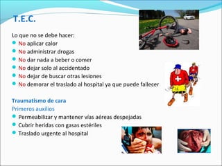 T.E.C.
Lo que no se debe hacer:
No aplicar calor
No administrar drogas
No dar nada a beber o comer
No dejar solo al accidentado
No dejar de buscar otras lesiones
No demorar el traslado al hospital ya que puede fallecer
Traumatismo de cara
Primeros auxilios
Permeabilizar y mantener vías aéreas despejadas
Cubrir heridas con gasas estériles
Traslado urgente al hospital
 