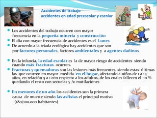 Accidentes de trabajo
accidentes en edad preescolar y escolar
 Los accidentes del trabajo ocurren con mayor
frecuencia en la pequeña minería y construcción
 El día con mayor frecuencia de accidentes es el Lunes
 De acuerdo a la triada ecológica hay accidentes que son
por factores personales, factores ambientales y a agentes dañinos
 En la infancia, la edad escolar es la de mayor riesgo de accidentes siendo
cuando más fracturas ocurren.
 Fracturas y quemaduras son las lesiones más frecuentes, siendo estas últimas
las que ocurren en mayor medida en el hogar, afectando a niños de 1 a 14
años, en relación 5 a 1 con respecto a los adultos, de los cuales fallecen el 10 %
quedando el resto con secuelas y /o mutilaciones
 En menores de un año los accidentes son la primera
causa de muerte siendo las asfixias el principal motivo
(180/100.000 habitantes)
 