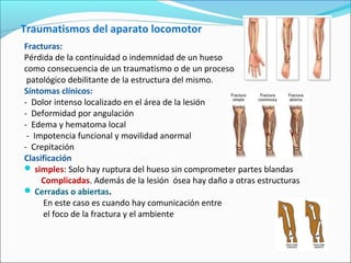 Traumatismos del aparato locomotor
Fracturas:
Pérdida de la continuidad o indemnidad de un hueso
como consecuencia de un traumatismo o de un proceso
patológico debilitante de la estructura del mismo.
Síntomas clínicos:
- Dolor intenso localizado en el área de la lesión
- Deformidad por angulación
- Edema y hematoma local
- Impotencia funcional y movilidad anormal
- Crepitación
Clasificación
 simples: Solo hay ruptura del hueso sin comprometer partes blandas
Complicadas. Además de la lesión ósea hay daño a otras estructuras
 Cerradas o abiertas.
En este caso es cuando hay comunicación entre
el foco de la fractura y el ambiente
 