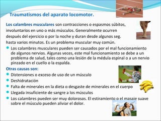 Traumatismos del aparato locomotor.
Los calambres musculares son contracciones o espasmos súbitos,
involuntarios en uno o más músculos. Generalmente ocurren
después del ejercicio o por la noche y duran desde algunos seg.
hasta varios minutos. Es un problema muscular muy común.
Los calambres musculares pueden ser causados por el mal funcionamiento
de algunos nervios. Algunas veces, este mal funcionamiento se debe a un
problema de salud, tales como una lesión de la médula espinal o a un nervio
pinzado en el cuello o la espalda.
Otras causas son:
Distensiones o exceso de uso de un músculo
Deshidratación
Falta de minerales en la dieta o desgaste de minerales en el cuerpo
Llegada insuficiente de sangre a los músculos
Los calambres pueden ser muy dolorosos. El estiramiento o el masaje suave
sobre el músculo pueden aliviar el dolor.
 