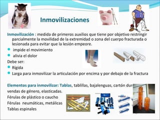 Inmovilizaciones
Inmovilización : medida de primeros auxilios que tiene por objetivo restringir
parcialmente la movilidad de la extremidad o zona del cuerpo fracturada o
lesionada para evitar que la lesión empeore.
 impide el movimiento
 alivia el dolor
Debe ser:
Rígida
Larga para inmovilizar la articulación por encima y por debajo de la fractura
Elementos para inmovilizar: Tablas, tablillas, bajalenguas, cartón duro ,
vendas de género, elasticadas.
Férulas de plástico o caucho
Férulas neumáticas, metálicas
Tablas espinales
 