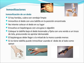 Inmovilizaciones
Inmovilización de un dedo
Si hay heridas, cubra con vendaje limpio
Inmovilice el dedo con una tablilla en la posición encontrada
No intente colocar el dedo en su lugar
Envuelva un bajalenguas con una gasa o algodón
Coloque la tablilla bajo el dedo lesionado y fíjela con una venda o un trozo
de tela, procurando no apretar demasiado
El bajalenguas debe llegar a la mitad de la mano cuando menos
Si no tiene tablilla puede inmovilizar usando el dedo de al lado como
apoyo
 