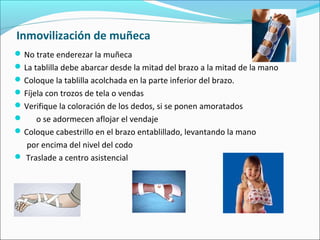 Inmovilización de muñeca
No trate enderezar la muñeca
La tablilla debe abarcar desde la mitad del brazo a la mitad de la mano
Coloque la tablilla acolchada en la parte inferior del brazo.
Fíjela con trozos de tela o vendas
Verifique la coloración de los dedos, si se ponen amoratados
 o se adormecen aflojar el vendaje
Coloque cabestrillo en el brazo entablillado, levantando la mano
por encima del nivel del codo
 Traslade a centro asistencial
 