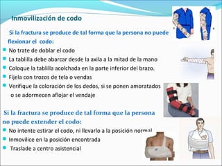 Inmovilización de codo
Si la fractura se produce de tal forma que la persona no puede
flexionar el codo:
No trate de doblar el codo
La tablilla debe abarcar desde la axila a la mitad de la mano
Coloque la tablilla acolchada en la parte inferior del brazo.
Fíjela con trozos de tela o vendas
Verifique la coloración de los dedos, si se ponen amoratados
o se adormecen aflojar el vendaje
Si la fractura se produce de tal forma que la persona
no puede extender el codo:
No intente estirar el codo, ni llevarlo a la posición normal
Inmovilice en la posición encontrada
 Traslade a centro asistencial
 