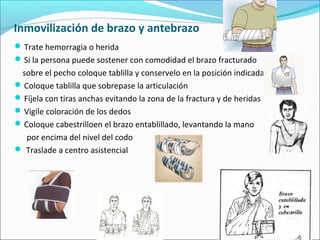 Inmovilización de brazo y antebrazo
Trate hemorragia o herida
Si la persona puede sostener con comodidad el brazo fracturado
sobre el pecho coloque tablilla y conservelo en la posición indicada
Coloque tablilla que sobrepase la articulación
Fíjela con tiras anchas evitando la zona de la fractura y de heridas
Vigile coloración de los dedos
Coloque cabestrilloen el brazo entablillado, levantando la mano
por encima del nivel del codo
 Traslade a centro asistencial
 