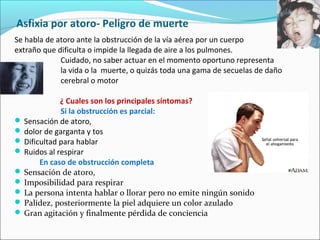 Asfixia por atoro- Peligro de muerte
Se habla de atoro ante la obstrucción de la vía aérea por un cuerpo
extraño que dificulta o impide la llegada de aire a los pulmones.
Cuidado, no saber actuar en el momento oportuno representa
la vida o la muerte, o quizás toda una gama de secuelas de daño
cerebral o motor
¿ Cuales son los principales síntomas?
Si la obstrucción es parcial:
 Sensación de atoro,
 dolor de garganta y tos
 Dificultad para hablar
 Ruidos al respirar
En caso de obstrucción completa
 Sensación de atoro,
 Imposibilidad para respirar
 La persona intenta hablar o llorar pero no emite ningún sonido
 Palidez, posteriormente la piel adquiere un color azulado
 Gran agitación y finalmente pérdida de conciencia
 