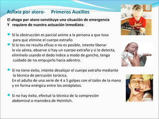 Asfixia por atoro- Primeros Auxilios
El ahogo por atoro constituye una situación de emergencia
Y requiere de nuestra actuación inmediata:
 SI la obstrucción es parcial anime a la persona a que tosa
para que elimine el cuerpo extraño
 Si la tos no resulta eficaz o no es posible, intente liberar
la vía aérea, observe si hay un cuerpo extraño y si lo detecta,
elimínelo usando el dedo índice a modo de gancho, tenga
cuidado de no empujarlo hacia adentro.
 Si no tiene éxito, intente desalojar el cuerpo extraño mediante
la técnica de percusión torácica.
En el adulto de una serie de 4 a 5 golpes con el talón de la mano
y en forma enérgica entre los omóplatos.
 Si no hay éxito, efectué la técnica de la compresión
abdominal o maniobra de Heimlich.
 