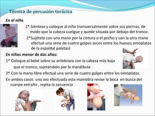 Técnica de percusión torácica
En el niño
1* Siéntese y coloque al niño transversalmente sobre sus piernas, de
modo que la cabeza cuelgue y quede situada por debajo del tronco.
2*Sujételo con una mano por la cintura o el pecho y con la otra mano
efectué una serie de cuatro golpes secos entre los huesos omoplatos
de la espalda( paletas)
En niños menor de dos años:
1* Coloque al bebé sobre su antebrazo con la cabeza más baja
que el tronco, sujetándolo por la mandíbula
2* Con la mano libre efectué una serie de cuatro golpes entre los omoplatos.
En ambos casos una vez efectuada esta maniobra revise la boca en busca del
cuerpo extraño , repita la secuencia
 