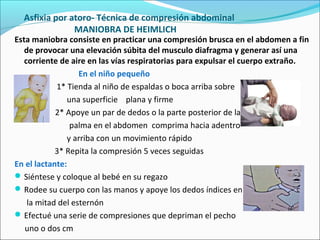 Asfixia por atoro- Técnica de compresión abdominal
MANIOBRA DE HEIMLICH
Esta maniobra consiste en practicar una compresión brusca en el abdomen a fin
de provocar una elevación súbita del musculo diafragma y generar así una
corriente de aire en las vías respiratorias para expulsar el cuerpo extraño.
En el niño pequeño
1* Tienda al niño de espaldas o boca arriba sobre
una superficie plana y firme
2* Apoye un par de dedos o la parte posterior de la
palma en el abdomen comprima hacia adentro
y arriba con un movimiento rápido
3* Repita la compresión 5 veces seguidas
En el lactante:
Siéntese y coloque al bebé en su regazo
Rodee su cuerpo con las manos y apoye los dedos índices en
la mitad del esternón
Efectué una serie de compresiones que depriman el pecho
uno o dos cm
 