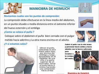 MANIOBRA DE HEIMLICH
Revisemos cuales son los puntos de compresión:
La compresión debe efectuarse en la línea media del abdomen,
en un punto situado a media distancia entre el extremo inferior
del hueso esternón y el ombligo
¿Como se coloca el puño ?
Coloque sobre el abdomen el puño bien cerrado con el pulgar
metido hacia adentro y La otra mano encima en el adulto.
¿Y si estamos solos?
 