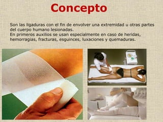 Concepto
Son las ligaduras con el fin de envolver una extremidad u otras partes
del cuerpo humano lesionadas.
En primeros auxilios se usan especialmente en caso de heridas,
hemorragias, fracturas, esguinces, luxaciones y quemaduras.

 
