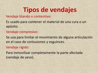 Tipos de vendajes
Vendaje blando o contentivo:
Es usado para contener el material de una cura o un
apósito.
Vendaje compresivo:
Se usa para limitar el movimiento de alguna articulación
en el caso de contusiones y esguinces.
Vendaje rígido:
Para inmovilizar completamente la parte afectada
(vendaje de yeso).

 