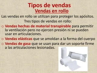 Tipos de vendas
Vendas en rollo

Las vendas en rollo se utilizan para proteger los apósitos.
Tres tipos de vendas en rollo:
o Vendas hechas de material transpirable para permitir
la ventilación pero no ejercen presión ni se pueden
usar en articulaciones.
o Vendas elásticas que se amoldan a la forma del cuerpo
o Vendas de gasa que se usan para dar un soporte firme
a las articulaciones lesionadas.

 