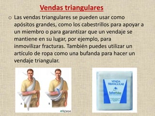 Vendas triangulares
o Las vendas triangulares se pueden usar como
apósitos grandes, como los cabestrillos para apoyar a
un miembro o para garantizar que un vendaje se
mantiene en su lugar, por ejemplo, para
inmovilizar fracturas. También puedes utilizar un
artículo de ropa como una bufanda para hacer un
vendaje triangular.

 