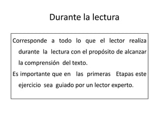 Durante la lectura

Corresponde a todo lo que el lector realiza
 durante la lectura con el propósito de alcanzar
 la comprensión del texto.
Es importante que en las primeras Etapas este
 ejercicio sea guiado por un lector experto.
 