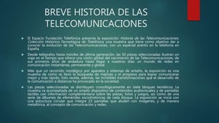 BREVE HISTORIA DE LAS
TELECOMUNICACIONES
 El Espacio Fundación Telefónica presenta la exposición Historia de las Telecomunicaciones.
Colección Histórico-Tecnológica de Telefónica, una muestra que tiene como objetivo dar a
conocer la evolución de las Telecomunicaciones, con un especial acento en la telefonía en
España.
 Desde telégrafos hasta móviles de última generación, las 50 piezas seleccionadas ilustran un
viaje en el tiempo que ofrece una visión global del nacimiento de las Telecomunicaciones, de
sus primeros años de andadura hasta llegar a nuestros días: un mundo de redes en
comunicación instantánea, permanente y global.
 Más que un recorrido nostálgico por aparatos y sistemas de antaño, la exposición es una
muestra de cómo se llevó la búsqueda de mejoras y el progreso para lograr comunicarse
mejor y más rápido. Esto revela, además, las increíbles transformaciones que el desarrollo de
la comunicación a distancia ha provocado en la sociedad.
 Las piezas seleccionadas se distribuyen cronológicamente en siete bloques temáticos. La
muestra va acompañada de un amplio dispositivo de contenidos audiovisuales y de pantallas
táctiles con información complementaria sobre las piezas, fotos y juegos, así como de una
serie de álbumes de efemérides sociohistóricas de cada bloque. La exposición se inicia con
una estructura circular que integra 23 pantallas que aluden con imágenes, y de manera
metafórica, al concepto de comunicación y redes.
 