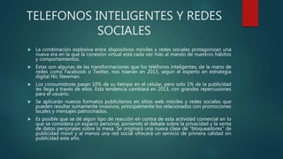 TELEFONOS INTELIGENTES Y REDES
SOCIALES
 La combinación explosiva entre dispositivos móviles y redes sociales protagonizan una
nueva era en la que la conexión virtual está cada vez más al mando de nuestros hábitos
y comportamientos.
 Estas son algunas de las transformaciones que los teléfonos inteligentes, de la mano de
redes como Facebook o Twitter, nos traerán en 2013, según el experto en estrategia
digital Nic Newman.
 Los consumidores pasan 10% de su tiempo en el celular, pero solo 1% de la publicidad
les llega a través de ellos. Esta tendencia cambiará en 2013, con grandes repercusiones
para el usuario.
 Se aplicarán nuevos formatos publicitarios en sitios web móviles y redes sociales que
pueden resultar sumamente invasivos, principalmente los relacionados con promociones
locales y mensajes patrocinados.
 Es posible que se dé algún tipo de reacción en contra de esta actividad comercial en lo
que se considera un espacio personal, poniendo el debate sobre la privacidad y la venta
de datos personales sobre la mesa. Se originará una nueva clase de "bloqueadores" de
publicidad móvil y al menos una red social ofrecerá un servicio de primera calidad sin
publicidad este año.
 