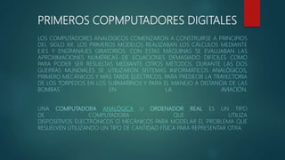 PRIMEROS COPMPUTADORES DIGITALES
LOS COMPUTADORES ANALÓGICOS COMENZARON A CONSTRUIRSE A PRINCIPIOS
DEL SIGLO XX. LOS PRIMEROS MODELOS REALIZABAN LOS CÁLCULOS MEDIANTE
EJES Y ENGRANAJES GIRATORIOS. CON ESTAS MÁQUINAS SE EVALUABAN LAS
APROXIMACIONES NUMÉRICAS DE ECUACIONES DEMASIADO DIFÍCILES COMO
PARA PODER SER RESUELTAS MEDIANTE OTROS MÉTODOS. DURANTE LAS DOS
GUERRAS MUNDIALES SE UTILIZARON SISTEMAS INFORMÁTICOS ANALÓGICOS,
PRIMERO MECÁNICOS Y MÁS TARDE ELÉCTRICOS, PARA PREDECIR LA TRAYECTORIA
DE LOS TORPEDOS EN LOS SUBMARINOS Y PARA EL MANEJO A DISTANCIA DE LAS
BOMBAS EN LA AVIACIÓN.
UNA COMPUTADORA ANALÓGICA U ORDENADOR REAL ES UN TIPO
DE COMPUTADORA QUE UTILIZA
DISPOSITIVOS ELECTRÓNICOS O MECÁNICOS PARA MODELAR EL PROBLEMA QUE
RESUELVEN UTILIZANDO UN TIPO DE CANTIDAD FÍSICA PARA REPRESENTAR OTRA.
 