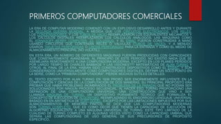 PRIMEROS COPMPUTADORES COMERCIALES
LA ERA DE COMPUTAR MODERNO COMENZÓ CON UN EXPLOSIVO DESARROLLO ANTES Y DURANTE
LA SEGUNDA GUERRA MUNDIAL, A MEDIDA QUE LOS CIRCUITOS ELECTRÓNICOS, LOS RELÉS,
LOS CONDENSADORES, Y LOS TUBOS DE VACÍO REEMPLAZARON LOS EQUIVALENTES MECÁNICOS Y
LOS CÁLCULOS DIGITALES REEMPLAZARON LOS CÁLCULOS ANÁLOGOS. LAS MÁQUINAS COMO
EL ATANASOFF–BERRY COMPUTER, Z3, COLOSSUS, Y EL ENIAC FUERON CONSTRUIDAS A MANO
USANDO CIRCUITOS QUE CONTENÍAN RELÉS O VÁLVULAS (TUBOS DE VACÍO), Y A MENUDO
USARON TARJETAS PERFORADAS O CINTAS PERFORADAS PARA LA ENTRADA Y COMO EL MEDIO DE
ALMACENAMIENTO PRINCIPAL (NO VOLÁTIL).
EN ESTA ERA, UN NÚMERO DE DIFERENTES MÁQUINAS FUERON PRODUCIDAS CON CAPACIDADES
QUE CONSTANTEMENTE AVANZABAN. AL PRINCIPIO DE ESTE PERÍODO, NO EXISTIÓ NADA QUE SE
ASEMEJARA REMOTAMENTE A UNA COMPUTADORA MODERNA, EXCEPTO EN LOS PLANES PERDIDOS
POR LARGO TIEMPO DE CHARLES BABBAGE Y LAS VISIONES??? MATEMÁTICAS DE ALAN TURING Y
OTROS. AL FINAL DE LA ERA, HABÍAN SIDO CONSTRUIDOS DISPOSITIVOS COMO EL EDSAC, Y SON
CONSIDERADOS UNIVERSALMENTE COMO COMPUTADORES DIGITALES. DEFINIR UN SOLO PUNTO EN
LA SERIE, COMO LA "PRIMERA COMPUTADORA", PIERDE MUCHOS SUTILES DETALLES.
EL TEXTO ESCRITO POR ALAN TURING EN 1936 PROBÓ SER ENORMEMENTE INFLUYENTE EN LA
COMPUTACIÓN Y CIENCIAS DE LA COMPUTACIÓN DE DOS MANERAS. SU PRINCIPAL PROPÓSITO ERA
PROBAR QUE HABÍA PROBLEMAS (NOMBRADOS EL PROBLEMA DE LA PARADA) QUE NO PODÍAN SER
SOLUCIONADOS POR NINGÚN PROCESO SECUENCIAL. AL HACER ESO, TURING PROPORCIONÓ UNA
DEFINICIÓN DE UNA COMPUTADORA UNIVERSAL, UNA CONSTRUCCIÓN QUE VINO A SER
LLAMADA MÁQUINA DE TURING, UN DISPOSITIVO PURAMENTE TEÓRICO QUE FORMALIZA EL
CONCEPTO DE EJECUCIÓN DE ALGORITMO, REEMPLAZANDO EL ENGORROSO LENGUAJE UNIVERSAL
BASADO EN EN ARITMÉTICA DE KURT GÖDEL. EXCEPTO POR LAS LIMITACIONES IMPUESTAS POR SUS
ALMACENAMIENTOS DE MEMORIA FINITOS, SE DICE QUE LAS COMPUTADORAS MODERNAS
SON TURING COMPLETO, QUE ES COMO DECIR QUE TIENEN LA CAPACIDAD DE EJECUCIÓN DE
ALGORITMO EQUIVALENTE A UNA MÁQUINA UNIVERSAL DE TURING. ESTE TIPO LIMITADO DE LA
CUALIDAD DE TURING COMPLETO ES ALGUNAS VECES VISTO COMO LA CAPACIDAD UMBRAL QUE
SEPARA LAS COMPUTADORAS DE USO GENERAL DE SUS PRECURSORES DE PROPÓSITO
ESPECÍFICO.
 