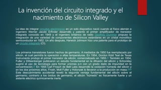 La invención del circuito integrado y el
nacimiento de Silicon Valley
La idea de integrar circuitos electrónicos en un solo dispositivo nació cuando el físico alemán e
ingeniero Werner Jacobi Erfinder desarrolló y patentó el primer amplificador de transistor
integrado conocido en 1949 y el ingeniero británico de radio Geoffrey Dummer propuso la
integración de una variedad de componentes electrónicos estándares en un cristal monolítico
semiconductor en 1952. Un año después, Harwick Johnson hizo una patente para el prototipo de
un circuito integrado (CI).
Los primeros transistores fueron hechos de germanio. A mediados de 1950 fue reemplazado por
silicón, el cual permitía la operación a altas temperaturas. En 1954, Gordon Kidd Teal de Texas
Instruments produjo el primer transistor de silicón, comercializado en 1955.21 También en 1954,
Fuller y Dittsenberger publicaron un estudio fundamental en la difusión del silicón y Schockley
sugirió el uso de tecnología para formar uniones p-n con un grado dado de impuridad en la
concentración.22 En 1955 Carl Frosch de Bell Labs desarrolló la oxidación húmeda del silicón y
en los dos próximos años, Frosh, Moll Fuller y Holonyak lo llevaron a la producción en masa.2324
Este descubrimiento accidental reveló la segunda ventaja fundamental del silicón sobre el
germanio; contrario a los óxidos de germanio, el silicón “húmedo” es físicamente fuerte y un
aislante eléctrico químicamente inerte.
 