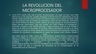 LA REVOLUCION DEL
MICROPROCESADOR
 Corría 1971 cuando Intel creó el primer microprocesador. Era capaz de hacer unos 6.000
cálculos en un solo segundo. Quedaba despejado el camino hacia los ordenadores y la era de
internet. Desde entonces todo el mundo se ha hecho familiar con el nombre de Silicón Valley
y se han diseñado miles de modelos de ordenadores, cada cual más sofisticado. Intel factura
hoy 35.000 millones de dólares (26.000 millones de euros) anuales en microprocesadores y
demás artículos relacionados. Cada año invierte unos 6.000 millones en investigación y
desarrollo y emplea a unas 100.000 personas. Y sigue sumando. Intel no se ha limitado a
operar en la meca de la tecnología. En los años ochenta desembarcó en India y en China,
integrando sus plantas en ambos países dentro de sus proyectos más importantes. Además, la
compañía ha contratado a investigadores en países tan diversos como Filipinas, Irlanda o
Rusia.
Intel había nacido en 1968, cuando los emprendedores Gordon Moore y Robert Noyce
dejaron su trabajo en la empresa Fairchild Semiconductores y se unieron para crear una
compañía a su medida. Comenzaron creando semiconductores y chips. Terminaron por
establecer un postulado: la Ley de Moore.
El enunciado es sencillo: “El número de transistores de un circuito integrado De hecho, en el
último cuarto de siglo la capacidad de transistores en un microprocesador se ha
incrementado más de 3.000 veces.
 