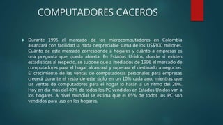 COMPUTADORES CACEROS
 Durante 1995 el mercado de los microcomputadores en Colombia
alcanzará con facilidad la nada despreciable suma de los US$300 millones.
Cuánto de este mercado corresponde a hogares y cuánto a empresas es
una pregunta que queda abierta. En Estados Unidos, donde sí existen
estadísticas al respecto, se supone que a mediados de 1996 el mercado de
computadores para el hogar alcanzará y superara el destinado a negocios.
El crecimiento de las ventas de computadoras personales para empresas
crecerá durante el resto de este siglo en un 10% cada ano, mientras que
las ventas de computadores para el hogar lo harán a un ritmo del 20%.
Hoy en día mas del 40% de todos los PC vendidos en Estados Unidos van a
los hogares. A nivel mundial se estima que el 65% de todos los PC son
vendidos para uso en los hogares.
 