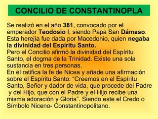 CONCILIO DE CONSTANTINOPLA
Se realizó en el año 381, convocado por el
emperador Teodosio I, siendo Papa San Dámaso.
Esta herejía fue dada por Macedonio, quien negaba
la divinidad del Espíritu Santo.
Pero el Concilio afirmó la divinidad del Espíritu
Santo, el dogma de la Trinidad. Existe una sola
sustancia en tres personas.
En él ratifica la fe de Nicea y añade una afirmación
sobre el Espíritu Santo: “Creemos en el Espíritu
Santo, Señor y dador de vida, que procede del Padre
y del Hijo, que con el Padre y el Hijo recibe una
misma adoración y Gloria”. Siendo este el Credo o
Símbolo Niceno- Constantinopolitano.
 