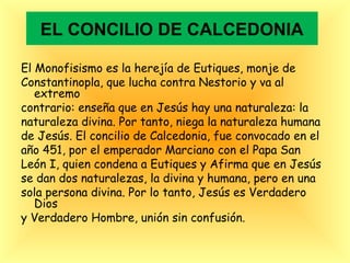 EL CONCILIO DE CALCEDONIA
El Monofisismo es la herejía de Eutiques, monje de
Constantinopla, que lucha contra Nestorio y va al
extremo
contrario: enseña que en Jesús hay una naturaleza: la
naturaleza divina. Por tanto, niega la naturaleza humana
de Jesús. El concilio de Calcedonia, fue convocado en el
año 451, por el emperador Marciano con el Papa San
León I, quien condena a Eutiques y Afirma que en Jesús
se dan dos naturalezas, la divina y humana, pero en una
sola persona divina. Por lo tanto, Jesús es Verdadero
Dios
y Verdadero Hombre, unión sin confusión.
 