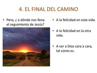4. EL FINAL DEL CAMINO
• Pero, ¿ a dónde nos lleva   • A la felicidad en esta vida.
  el seguimiento de Jesús?
                              • A la felicidad en la otra
                                vida.

                              • A ver a Dios cara a cara,
                                tal como es.
 