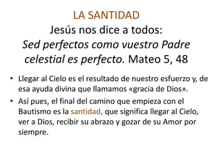 LA SANTIDAD
        Jesús nos dice a todos:
   Sed perfectos como vuestro Padre
   celestial es perfecto. Mateo 5, 48
• Llegar al Cielo es el resultado de nuestro esfuerzo y, de
  esa ayuda divina que llamamos «gracia de Dios».
• Así pues, el final del camino que empieza con el
  Bautismo es la santidad, que significa llegar al Cielo,
  ver a Dios, recibir su abrazo y gozar de su Amor por
  siempre.
 