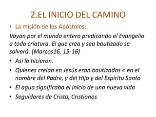 2.EL INICIO DEL CAMINO
• La misión de los Apóstoles:
Vayan por el mundo entero predicando el Evangelio
a toda criatura. El que crea y sea bautizado se
salvará. (Marcos16, 15-16)
• Así lo hicieron.
• Quienes creían en Jesús eran bautizados « en el
   nombre del Padre, y del Hijo y del Espíritu Santo
• El agua significaba el inicio de una nueva vida
• Seguidores de Cristo, Cristianos
 