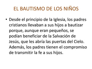 EL BAUTISMO DE LOS NIÑOS
• Desde el principio de la Iglesia, los padres
  cristianos llevaban a sus hijos a bautizar
  porque, aunque eran pequeños, se
  podían beneficiar de la Salvación de
  Jesús, que les abría las puertas del Cielo.
  Además, los padres tienen el compromiso
  de transmitir la fe a sus hijos.
 
